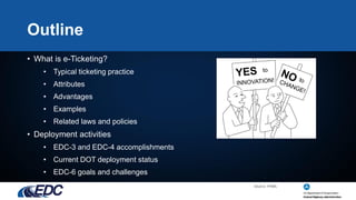 Outline
• What is e-Ticketing?
• Typical ticketing practice
• Attributes
• Advantages
• Examples
• Related laws and policies
• Deployment activities
• EDC-3 and EDC-4 accomplishments
• Current DOT deployment status
• EDC-6 goals and challenges
Source: FHWA
 