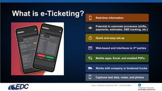 What is e-Ticketing? Real-time information
Potential to automate processes (shifts,
payments, estimates, DBE tracking, etc.)
Quick and easy set-up
Web-based and interfaces to 3rd parties
Mobile apps, Excel, and emailed PDFs
Works with company or brokered trucks
Source: University of Kentucky, KYTC, Command Alkon
Captures test data, notes, and photos
 