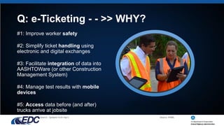 Q: e-Ticketing - - >> WHY?
#1: Improve worker safety
#2: Simplify ticket handling using
electronic and digital exchanges
#3: Facilitate integration of data into
AASHTOWare (or other Construction
Management System)
#4: Manage test results with mobile
devices
#5: Access data before (and after)
trucks arrive at jobsite
Source: FHWA
Source: Sysdyne Tech Top 5
 
