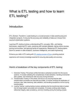 What is ETL testing and how to learn
ETL testing?
Introduction
ETL (Extract, Transform, Load) testing is a crucial process in data warehousing and
integration projects. It ensures the accuracy and reliability of data as it moves from
source to destination systems.
Learning ETL testing involves understanding ETL concepts, SQL, and testing
techniques, exploring ETL tools, practicing with sample datasets, taking online courses,
joining communities, and gaining hands-on experience. Mastering ETL testing opens
doors to careers in data analytics, business intelligence, and data engineering.
Enhance your skills in ETL testing with ETL testing courses in Pune, providing practical
experience and industry knowledge essential for ensuring data quality and accuracy.
Here's a breakdown of the key components of ETL testing:
1. Extraction Testing: This phase verifies that data is extracted correctly from the source
systems. It includes validating the completeness of data extraction, handling incremental
data updates, and checking for data accuracy during extraction.
2. Transformation Testing: In this phase, the focus is on ensuring that the data
transformation processes are executed accurately. It involves verifying the application of
business rules, data cleansing, data validation, and handling exceptions or errors during
transformation.
3. Loading Testing: Loading testing involves validating that the transformed data is loaded
into the target system accurately and completely. It includes verifying data integrity,
referential integrity, data consistency, and error handling during the loading process.
 