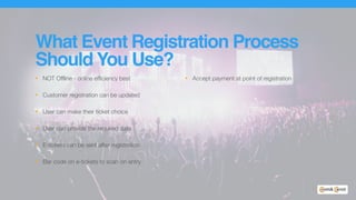 What Event Registration Process
Should You Use?
• NOT Offline - online efficiency best
• Customer registration can be updated
• User can make their ticket choice
• User can provide the required data
• E-tickets can be sent after registration
• Bar code on e-tickets to scan on entry
• Accept payment at point of registration
 