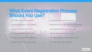 What Event Registration Process
Should You Use?
• NOT Offline - online efficiency best
• Customer registration can be updated
• User can make their ticket choice
• User can provide the required data
• E-tickets can be sent after registration
• Bar code on e-tickets to scan on entry
• Accept payment at point of registration
• Professional secure debit/credit card transactions
• List of registered attendees prior to event
• Notify all attendees prior to the event
• Communicate with attendees after an event
• Offer discounts for past attendees
 