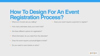 How To Design ForAn Event
Registration Process?
• What sort of event are you selling?
• How many attendees does your event hold?
• Are there different options for registration?
• What information do you need from the attendee?
• Does the event require a physical/digital e-ticket?
• Do you need to scan tickets on entry?
• Does your event require a payment to register?
 