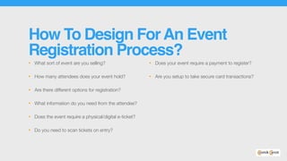 How To Design ForAn Event
Registration Process?
• What sort of event are you selling?
• How many attendees does your event hold?
• Are there different options for registration?
• What information do you need from the attendee?
• Does the event require a physical/digital e-ticket?
• Do you need to scan tickets on entry?
• Does your event require a payment to register?
• Are you setup to take secure card transactions?
 