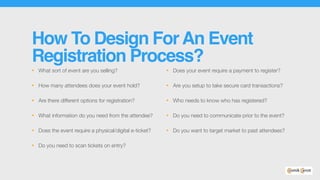 How To Design ForAn Event
Registration Process?
• What sort of event are you selling?
• How many attendees does your event hold?
• Are there different options for registration?
• What information do you need from the attendee?
• Does the event require a physical/digital e-ticket?
• Do you need to scan tickets on entry?
• Does your event require a payment to register?
• Are you setup to take secure card transactions?
• Who needs to know who has registered?
• Do you need to communicate prior to the event?
• Do you want to target market to past attendees?
 