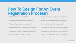 How To Design ForAn Event
Registration Process?
• What sort of event are you selling?
• How many attendees does your event hold?
• Are there different options for registration?
• What information do you need from the attendee?
• Does the event require a physical/digital e-ticket?
• Do you need to scan tickets on entry?
• Does your event require a payment to register?
• Are you setup to take secure card transactions?
• Who needs to know who has registered?
• Do you need to communicate prior to the event?
• Do you want to target market to past attendees?
• Have you got offers to provide for future events?
 