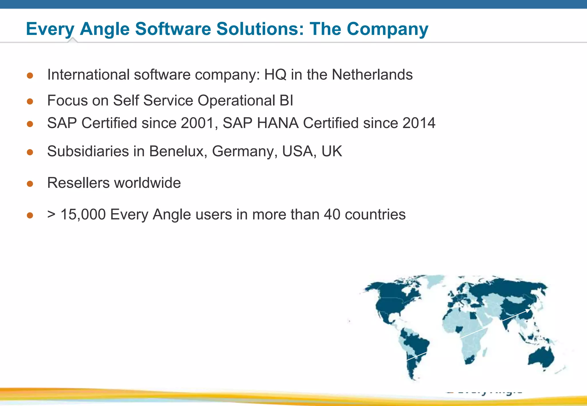 33
Every Angle Software Solutions: The Company
● International software company: HQ in the Netherlands
● Focus on Self Service Operational BI
● SAP Certified since 2001, SAP HANA Certified since 2014
● Subsidiaries in Benelux, Germany, USA, UK
● Resellers worldwide
● > 15,000 Every Angle users in more than 40 countries
 