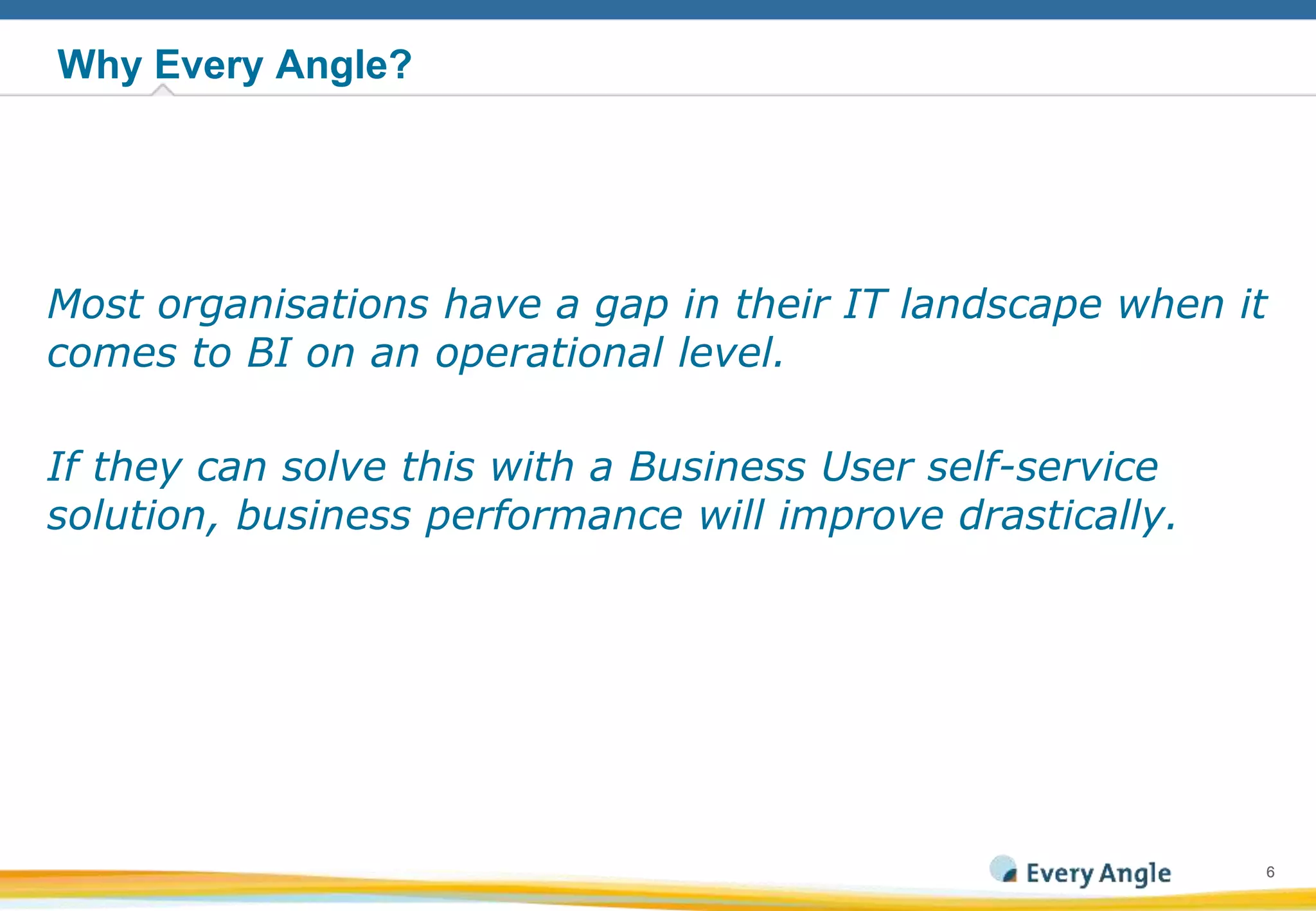66
Why Every Angle?
Most organisations have a gap in their IT landscape when it
comes to BI on an operational level.
If they can solve this with a Business User self-service
solution, business performance will improve drastically.
 