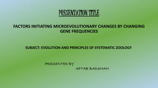 PRESENTATION TITLE
FACTORS INITIATING MICROEVOLUTIONARY CHANGES BY CHANGING
GENE FREQUENCIES
SUBJECT: EVOLUTION AND PRINCIPLES OF SYSTEMATIC ZOOLOGY
PRESENTED BY
AFTAB BADSHAH
 