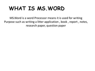 WHAT IS MS.WORD
MS.Word is a word Processor means it is used for writing
Purpose such as writing a litter application , book , report , notes,
research paper, question paper
 