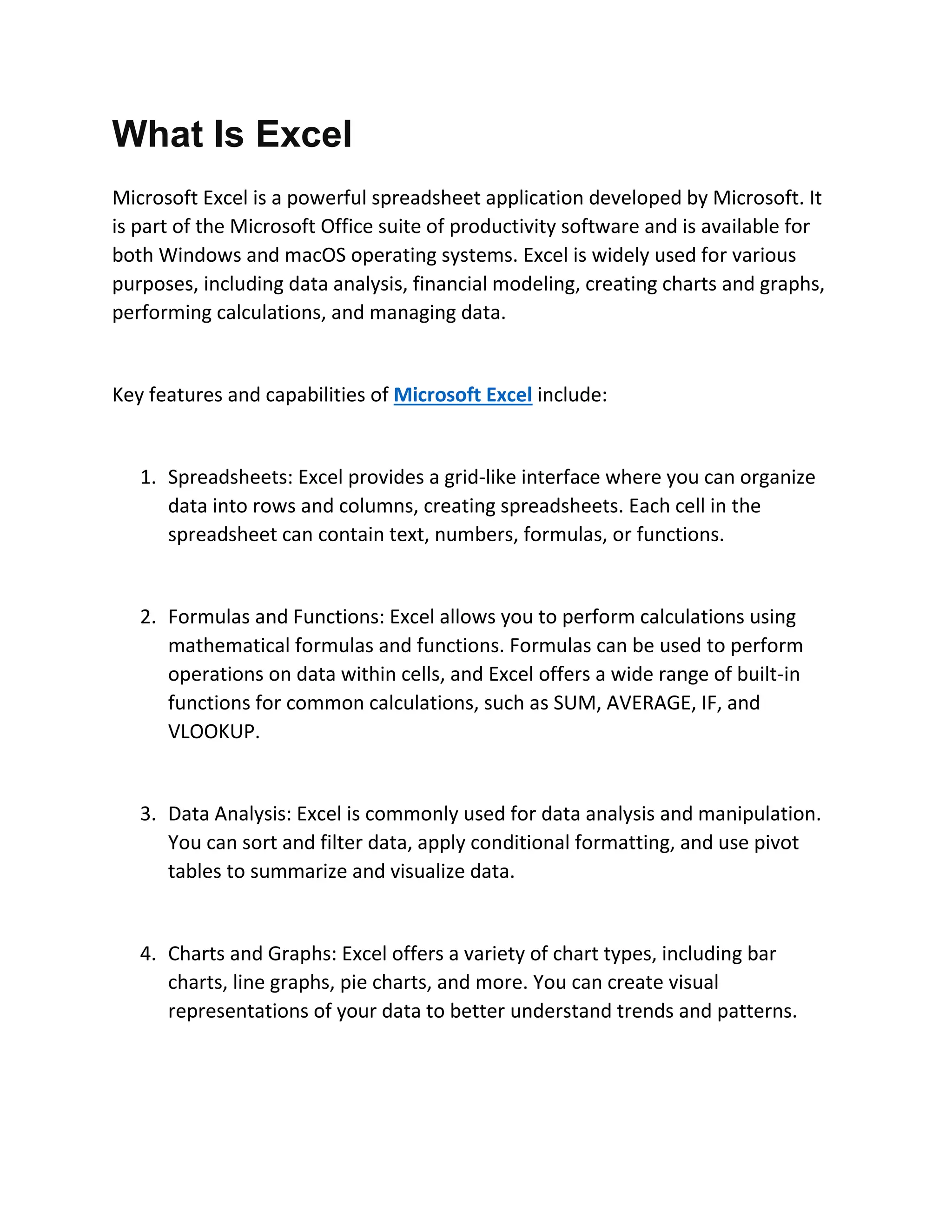 What Is Excel
Microsoft Excel is a powerful spreadsheet application developed by Microsoft. It
is part of the Microsoft Office suite of productivity software and is available for
both Windows and macOS operating systems. Excel is widely used for various
purposes, including data analysis, financial modeling, creating charts and graphs,
performing calculations, and managing data.
Key features and capabilities of Microsoft Excel include:
1. Spreadsheets: Excel provides a grid-like interface where you can organize
data into rows and columns, creating spreadsheets. Each cell in the
spreadsheet can contain text, numbers, formulas, or functions.
2. Formulas and Functions: Excel allows you to perform calculations using
mathematical formulas and functions. Formulas can be used to perform
operations on data within cells, and Excel offers a wide range of built-in
functions for common calculations, such as SUM, AVERAGE, IF, and
VLOOKUP.
3. Data Analysis: Excel is commonly used for data analysis and manipulation.
You can sort and filter data, apply conditional formatting, and use pivot
tables to summarize and visualize data.
4. Charts and Graphs: Excel offers a variety of chart types, including bar
charts, line graphs, pie charts, and more. You can create visual
representations of your data to better understand trends and patterns.
 