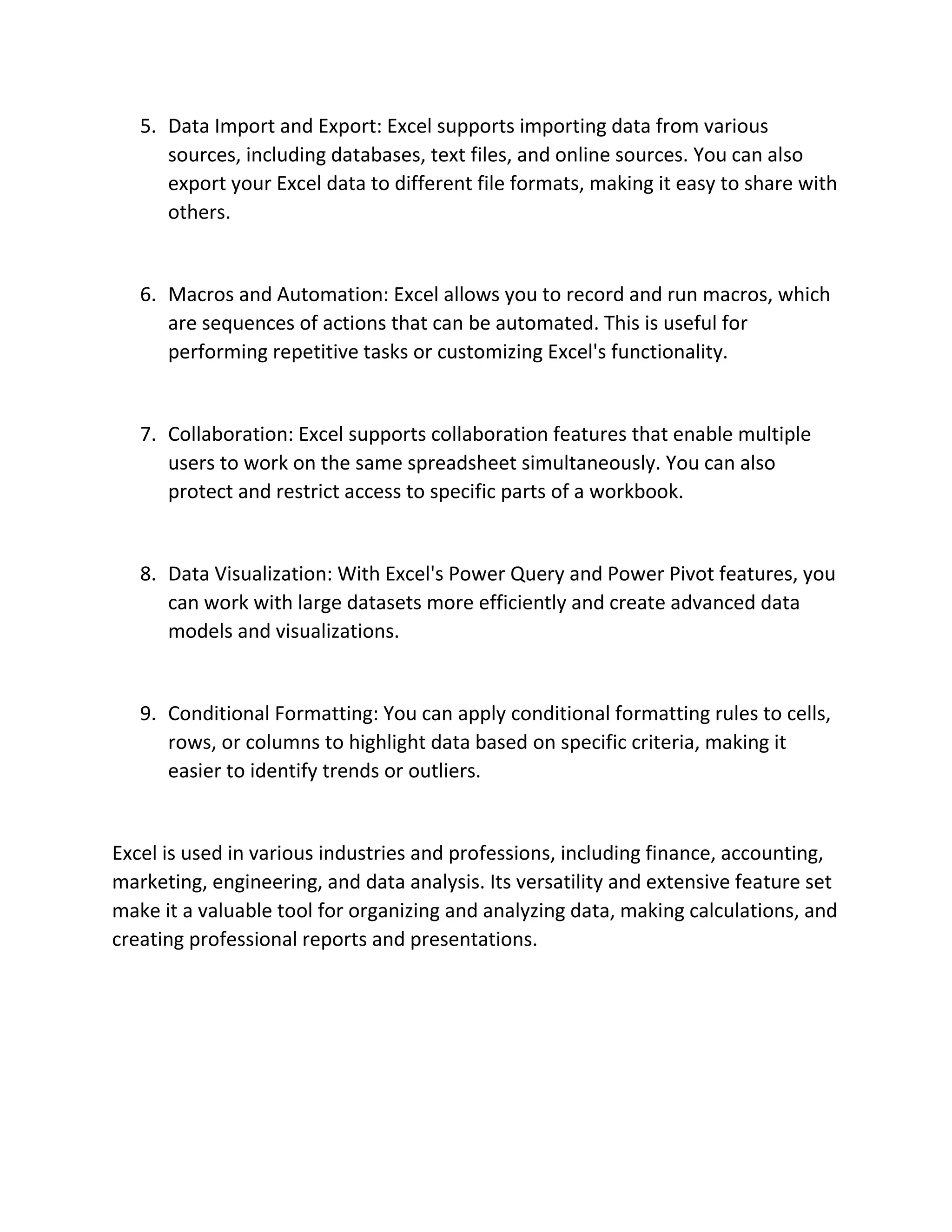 5. Data Import and Export: Excel supports importing data from various
sources, including databases, text files, and online sources. You can also
export your Excel data to different file formats, making it easy to share with
others.
6. Macros and Automation: Excel allows you to record and run macros, which
are sequences of actions that can be automated. This is useful for
performing repetitive tasks or customizing Excel's functionality.
7. Collaboration: Excel supports collaboration features that enable multiple
users to work on the same spreadsheet simultaneously. You can also
protect and restrict access to specific parts of a workbook.
8. Data Visualization: With Excel's Power Query and Power Pivot features, you
can work with large datasets more efficiently and create advanced data
models and visualizations.
9. Conditional Formatting: You can apply conditional formatting rules to cells,
rows, or columns to highlight data based on specific criteria, making it
easier to identify trends or outliers.
Excel is used in various industries and professions, including finance, accounting,
marketing, engineering, and data analysis. Its versatility and extensive feature set
make it a valuable tool for organizing and analyzing data, making calculations, and
creating professional reports and presentations.
 