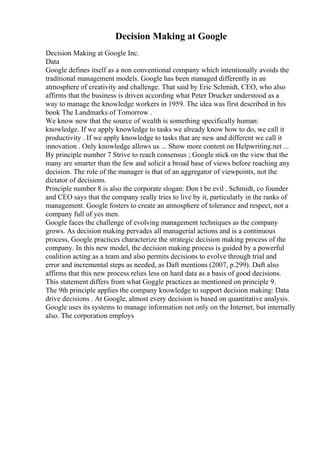 Decision Making at Google
Decision Making at Google Inc.
Data
Google defines itself as a non conventional company which intentionally avoids the
traditional management models. Google has been managed differently in an
atmosphere of creativity and challenge. That said by Eric Schmidt, CEO, who also
affirms that the business is driven according what Peter Drucker understood as a
way to manage the knowledge workers in 1959. The idea was first described in his
book The Landmarks of Tomorrow .
We know now that the source of wealth is something specifically human:
knowledge. If we apply knowledge to tasks we already know how to do, we call it
productivity . If we apply knowledge to tasks that are new and different we call it
innovation . Only knowledge allows us ... Show more content on Helpwriting.net ...
By principle number 7 Strive to reach consensus ; Google stick on the view that the
many are smarter than the few and solicit a broad base of views before reaching any
decision. The role of the manager is that of an aggregator of viewpoints, not the
dictator of decisions.
Principle number 8 is also the corporate slogan: Don t be evil . Schmidt, co founder
and CEO says that the company really tries to live by it, particularly in the ranks of
management. Google fosters to create an atmosphere of tolerance and respect, not a
company full of yes men.
Google faces the challenge of evolving management techniques as the company
grows. As decision making pervades all managerial actions and is a continuous
process, Google practices characterize the strategic decision making process of the
company. In this new model, the decision making process is guided by a powerful
coalition acting as a team and also permits decisions to evolve through trial and
error and incremental steps as needed, as Daft mentions (2007, p.299). Daft also
affirms that this new process relies less on hard data as a basis of good decisions.
This statement differs from what Goggle practices as mentioned on principle 9.
The 9th principle applies the company knowledge to support decision making: Data
drive decisions . At Google, almost every decision is based on quantitative analysis.
Google uses its systems to manage information not only on the Internet, but internally
also. The corporation employs
 