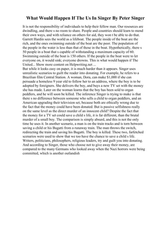 What Would Happen If The Us In Singer By Peter Singer
It is not the responsibility of individuals to help their fellow man. Our resources are
dwindling, and there s no room to share. People and countries should learn to mend
their own ways, and with reliance on others for aid, they won t be able to do that.
Garrett Hardin sees the world as a lifeboat. The people inside of the boat are the
rich, and the ones swimming outside of the boat are the poor. The population of
the people in the water is less than that of those in the boat. Hypothetically, there s
50 people in a boat that s capable of withstanding a maximum capacity of 60.
Swimming outside of the boat is 150 others. If the people in the boat were to let
everyone on, it would sink; everyone drowns. This is what would happen if The
United... Show more content on Helpwriting.net ...
But while it looks easy on paper, it is much harder than it appears. Singer uses
unrealistic scenarios to guilt the reader into donating. For example, he refers to a
Brazilian film Central Station. A woman, Dora, can make $1,000 if she can
persuade a homeless 9 year old to follow her to an address, where the boy is to be
adopted by foreigners. She delivers the boy, and buys a new TV set with the money
she has made. Later on the woman learns that the boy has been sold to organ
peddlers, and he will soon be killed. The inference Singer is trying to make is that
there s no difference between someone who sells a child to organ peddlers, and an
American upgrading their television set, because both are ethically wrong due to
the fact that the money could have been donated. But is passive selfishness really
on the same level as the direct murder of an innocent child? Despite the fact that
the money for a TV set could save a child s life, it is far different, than the brutal
murder of a small boy. The comparison is simply absurd, and this is not the only
time he uses it. In another scenario, a man is on the train tracks and is torn between
saving a child or his Bugatti from a runaway train. The man throws the switch,
redirecting the train and saving his Bugatti. The boy is killed. These two, farfetched
scenarios were used to show that we too have the chance to save a child s life.
Writers, politicians, philosophers, religious leaders, try and guilt you into donating.
And according to Singer, those who choose not to give away their money, are
compared to the many Germans who looked away when the Nazi horrors were being
committed, which is another outlandish
 