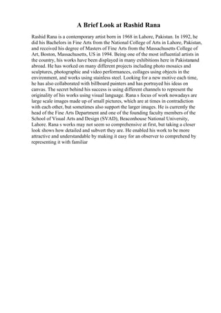 A Brief Look at Rashid Rana
Rashid Rana is a contemporary artist born in 1968 in Lahore, Pakistan. In 1992, he
did his Bachelors in Fine Arts from the National College of Arts in Lahore, Pakistan,
and received his degree of Masters of Fine Arts from the Massachusetts College of
Art, Boston, Massachusetts, US in 1994. Being one of the most influential artists in
the country, his works have been displayed in many exhibitions here in Pakistanand
abroad. He has worked on many different projects including photo mosaics and
sculptures, photographic and video performances, collages using objects in the
environment, and works using stainless steel. Looking for a new motive each time,
he has also collaborated with billboard painters and has portrayed his ideas on
canvas. The secret behind his success is using different channels to represent the
originality of his works using visual language. Rana s focus of work nowadays are
large scale images made up of small pictures, which are at times in contradiction
with each other, but sometimes also support the larger images. He is currently the
head of the Fine Arts Department and one of the founding faculty members of the
School of Visual Arts and Design (SVAD), Beaconhouse National University,
Lahore. Rana s works may not seem so comprehensive at first, but taking a closer
look shows how detailed and subvert they are. He enabled his work to be more
attractive and understandable by making it easy for an observer to comprehend by
representing it with familiar
 