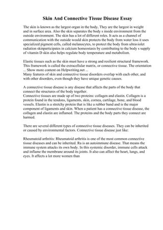 Skin And Connective Tissue Disease Essay
The skin is known as the largest organ in the body, They are the largest in weight
and in surface area. Also the skin separates the body s inside environment from the
outside environment. The skin has a lot of different roles. It acts as a channel of
communication with the outside would skin protects the body from water loss it uses
specialized pigment cells, called melanocytes, to protect the body from ultraviolet
radiation skinparticipates in calcium homeostasis by contributing to the body s supply
of vitamin D skin also helps regulate body temperature and metabolism.
Elastic tissues such as the skin must have a strong and resilient structural framework.
This framework is called the extracellular matrix, or connective tissue. The orientation
... Show more content on Helpwriting.net ...
Many features of skin and connective tissue disorders overlap with each other, and
with other disorders, even though they have unique genetic causes.
A connective tissue disease is any disease that affects the parts of the body that
connect the structures of the body together.
Connective tissues are made up of two proteins: collagen and elastin. Collagen is a
protein found in the tendons, ligaments, skin, cornea, cartilage, bone, and blood
vessels. Elastin is a stretchy protein that is like a rubber band and is the major
component of ligaments and skin. When a patient has a connective tissue disease, the
collagen and elastin are inflamed. The proteins and the body parts they connect are
harmed.
There are several different types of connective tissue diseases. They can be inherited
or caused by environmental factors. Connective tissue disease just like:
Rheumatoid arthritis: Rheumatoid arthritis is one of the most common connective
tissue diseases and can be inherited. Ra is an autoimmune disease. That means the
immune system attacks its own body. In this systemic disorder, immune cells attack
and inflame the membrane around its joints. It also can affect the heart, lungs, and
eyes. It affects a lot more women than
 