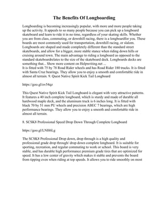 The Benefits Of Longboarding
Longboarding is becoming increasingly popular, with more and more people taking
up the activity. It appeals to so many people because you can pick up a longboard
skateboard and learn to ride it in no time, regardless of your skating skills. Whether
you are from class, commuting, or downhill racing, there is a longboardfor you. These
boards are most commonly used for transportation, downhill racing, or slalom.
Longboards are shaped and made completely different than the standard street
skateboards, and allow for a bigger, more stable stance when riding down hills or
cruising around town. The main advantage to riding a longboard as opposed to the
standard skateboardrelates to the size of the skateboard deck. Longboards decks are
something that... Show more content on Helpwriting.net ...
It is fitted with 75 by 78 Road Rider wheels and has Road Rider 180 trucks. It is fitted
with Santa Cruz bearings. They allow you to enjoy a smooth and comfortable ride in
almost all terrain. 9. Quest Native Spirit Kick Tail Longboard
https://goo.gl/ov54qz
This Quest Native Spirit Kick Tail Longboard is elegant with very attractive patterns.
It features a 40 inch complete longboard, which is sturdy and made of durable all
hardwood maple deck, and the aluminum truck is 6 inches long. It is fitted with
black 70 by 51 mm PU wheels and precision ABEC 7 bearings, which are high
performance bearings. They allow you to enjoy a smooth and comfortable ride in
almost all terrain.
8. SCSK8 Professional Speed Drop Down Through Complete Longboard
https://goo.gl/LNH6Lg
The SCSK8 Professional Drop down, drop through is a high quality and
professional grade drop through/ drop down complete longboard. It is suitable for
sporting, recreation, and regular commuting to work or school. This board is very
stable, and has durable high performance premium grade tires that are optimized for
speed. It has a low center of gravity which makes it stable and prevents the board
from tipping even when riding at top speeds. It allows you to ride smoothly on most
 