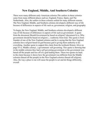 New England, Middle, And Southern Colonies
There were many different early American colonies.The settlers in these colonies
came from many different places such as; England, France, Spain, and The
Netherlands. Also, the settlers in these colonies settled for many different reasons.
The New England, Middle, and Southern colonies developed a different way of life
because of differences in aspects of life such as; government, religion, and geography.
To begin, the New England, Middle, and Southern colonies developed a different
way of life because of differences in aspects of life such as government. A quote
from the document Should Government be based on religion? (document b) is, Why
government should be based on religion (...) authority from God. This quote is from
founder of one of the New England colonies and he is saying that the New England
colonies have religion based on god because god is giving them authority to do
everything. Another quote to support this claim from the textbook History Alive on
page 55 is, Middle colony(...) government: self governing. This quote is showing that
in the middle colonies they had a self governing government or the government was
based off the people and less off of a god leading them. These two quotes tie back
to the claim because it shows how the government was different from the Middle
colonies (based off the people) to the New England colonies (based off religion).
Also, the way a place is ran will cause the people to act and do things differently,
overall
 