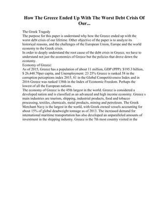 How The Greece Ended Up With The Worst Debt Crisis Of
Our...
The Greek Tragedy
The purpose for this paper is understand why how the Greece ended up with the
worst debt crisis of our lifetime. Other objective of the paper is to analyze its
historical reasons, and the challenges of the European Union, Europe and the world
economy to the Greek crisis.
In order to deeply understand the root cause of the debt crisis in Greece, we have to
understand not just the economics of Greece but the policies that drove down the
economy.
Economy of Greece:
As of 2015, Greece has a population of about 11 million, GDP (PPP): $195.3 billion,
$ 26,448.70per capita, and Unemployment: 23 25% Greece is ranked 58 in the
corruption perceptions index 2015, 81 in the Global Competitiveness Index and in
2016 Greece was ranked 138th in the Index of Economic Freedom. Perhaps the
lowest of all the European nations.
The economy of Greece is the 45th largest in the world. Greece is considered a
developed nation and is classified as an advanced and high income economy. Greece s
main industries are tourism, shipping, industrial products, food and tobacco
processing, textiles, chemicals, metal products, mining and petroleum. The Greek
Merchant Navy is the largest in the world, with Greek owned vessels accounting for
about 15% of global deadweight tonnage as of 2013. The increased demand for
international maritime transportation has also developed an unparalleled amounts of
investment in the shipping industry. Greece is the 7th most country visited in the
 