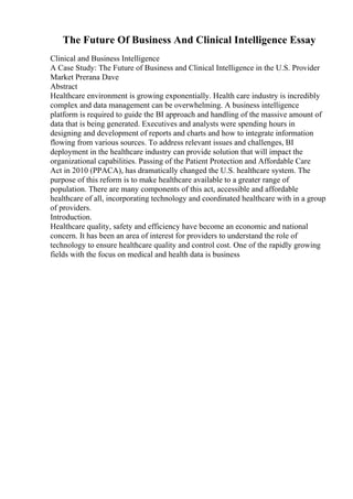 The Future Of Business And Clinical Intelligence Essay
Clinical and Business Intelligence
A Case Study: The Future of Business and Clinical Intelligence in the U.S. Provider
Market Prerana Dave
Abstract
Healthcare environment is growing exponentially. Health care industry is incredibly
complex and data management can be overwhelming. A business intelligence
platform is required to guide the BI approach and handling of the massive amount of
data that is being generated. Executives and analysts were spending hours in
designing and development of reports and charts and how to integrate information
flowing from various sources. To address relevant issues and challenges, BI
deployment in the healthcare industry can provide solution that will impact the
organizational capabilities. Passing of the Patient Protection and Affordable Care
Act in 2010 (PPACA), has dramatically changed the U.S. healthcare system. The
purpose of this reform is to make healthcare available to a greater range of
population. There are many components of this act, accessible and affordable
healthcare of all, incorporating technology and coordinated healthcare with in a group
of providers.
Introduction.
Healthcare quality, safety and efficiency have become an economic and national
concern. It has been an area of interest for providers to understand the role of
technology to ensure healthcare quality and control cost. One of the rapidly growing
fields with the focus on medical and health data is business
 