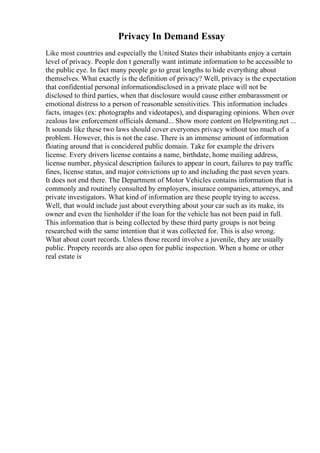 Privacy In Demand Essay
Like most countries and especially the United States their inhabitants enjoy a certain
level of privacy. People don t generally want intimate information to be accessible to
the public eye. In fact many people go to great lengths to hide everything about
themselves. What exactly is the definition of privacy? Well, privacy is the expectation
that confidential personal informationdisclosed in a private place will not be
disclosed to third parties, when that disclosure would cause either embarassment or
emotional distress to a person of reasonable sensitivities. This information includes
facts, images (ex: photographs and videotapes), and disparaging opinions. When over
zealous law enforcement officials demand... Show more content on Helpwriting.net ...
It sounds like these two laws should cover everyones privacy without too much of a
problem. However, this is not the case. There is an immense amount of information
floating around that is concidered public domain. Take for example the drivers
license. Every drivers license contains a name, birthdate, home mailing address,
license number, physical description failures to appear in court, failures to pay traffic
fines, license status, and major convictions up to and including the past seven years.
It does not end there. The Department of Motor Vehicles contains information that is
commonly and routinely consulted by employers, insurace companies, attorneys, and
private investigators. What kind of information are these people trying to access.
Well, that would include just about everything about your car such as its make, its
owner and even the lienholder if the loan for the vehicle has not been paid in full.
This information that is being collected by these third party groups is not being
researched with the same intention that it was collected for. This is also wrong.
What about court records. Unless those record involve a juvenile, they are usually
public. Propety records are also open for public inspection. When a home or other
real estate is
 