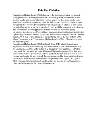 Fair Use Violation
According to Halbert Ingulli (2012) fair use is the right to use limited portions of
copyrighted work, without permission for the owner (p.324). For example, when
an individual uses a music video for a product review for shoes, you want a video
so the individual s can upload that video for their review. The video viewed doesn t
replace the shoe product. However the owner s rights are not affected at all because
the individual s right to use the copyrighted video would be acceptable under fair use.
The fair use limit use of copyrighted material without the individual getting
permission from the owner. Copyrightlaws were established not to give the author the
right to deny their work to other people, but instead to encourage its creation (Halbert
Ingulli, 2012, p.324). One example of music sharing files is the case of Sony BMG
Music Entertainment V. Tennenbaum (Halbert Ingulli, p.324).
... Show more content
on Helpwriting.net ...
According to Halbert Ingulli (2012) although Sony BMG Music Entertainment
argued that Tennenbaum file sharing was non commercial and did not earn money
for sharing files and feel under as Fair Use this activity was legal (p.324). On the
other hand, the courts did not agree. However if Tennenbaum argued the files were
shared and download the software and was used only to store music he would have
been covered under fair use. Instead, Tennenbaum argued he share and allow friends
to download music for free and the courts disagreed (Halbert Ingulli, 2012, p.324
328). I believe the balance leans toward user fair use then the creator because it is
often conflicting to what the creator believes to be
 