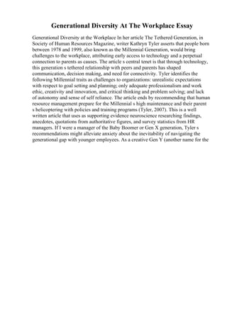 Generational Diversity At The Workplace Essay
Generational Diversity at the Workplace In her article The Tethered Generation, in
Society of Human Resources Magazine, writer Kathryn Tyler asserts that people born
between 1978 and 1999, also known as the Millennial Generation, would bring
challenges to the workplace, attributing early access to technology and a perpetual
connection to parents as causes. The article s central tenet is that through technology,
this generation s tethered relationship with peers and parents has shaped
communication, decision making, and need for connectivity. Tyler identifies the
following Millennial traits as challenges to organizations: unrealistic expectations
with respect to goal setting and planning; only adequate professionalism and work
ethic, creativity and innovation, and critical thinking and problem solving; and lack
of autonomy and sense of self reliance. The article ends by recommending that human
resource management prepare for the Millennial s high maintenance and their parent
s helicoptering with policies and training programs (Tyler, 2007). This is a well
written article that uses as supporting evidence neuroscience researching findings,
anecdotes, quotations from authoritative figures, and survey statistics from HR
managers. If I were a manager of the Baby Boomer or Gen X generation, Tyler s
recommendations might alleviate anxiety about the inevitability of navigating the
generational gap with younger employees. As a creative Gen Y (another name for the
 