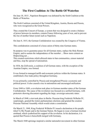 The First Coalition At The Battle Of Waterloo
On June 18, 1815 , Napoleon Bonaparte was defeated by the Sixth Coalition at the
Battle of Waterloo.
The Sixth Coalition consisted of the United Kingdom, Austria, Russia and Prussia,
who were recognized as the Great Powers.
They created the Concert of Europe, a system that was designed to create a balance
of power between its members, contain France following years of war, and to prevent
the rise of another future tyrant such as Napoleon.
On June 8, 1815, the German Confederation was created by the Congress of Vienna.
This confederation consisted of a loose union of thirty nine German states.
Its purpose was to guarantee peace for all German states, replace the Holy Roman
Empire, and to sustain the independence of the member ... Show more content on
Helpwriting.net ...
This created restrictions which allowed states to ban communities, censor material
and thus, stop the spread of nationalism.
In 1834, the Zollverein, a coalition of all German states, with the exception of the
Austrian Empire, was formed.
It was formed to managed tariffs and economic policies within the German states. It
established a free trade policy throughout Germany.
It was primarily controlled by Prussia and strengthened Prussia s economic and
political power. It also caused a rise in nationalism and encouraged unification.
From 1848 to 1849, a revolution took place in German member states of the German
Confederation. The cause of the revolution was focused on a unified Germany, with
protestors showing discontent regarding the large, sovereign autocratic states.
In March of 1848, a riot took place in Berlin. Prussian king Frederick Wilhelm IV,
surprisingly, granted the rioters parliamentary elections and granted the creation
Prussian National Assembly which would create a constitution.
On March 21, 1848, King Frederick Wilhelm IV issued a declaration to his people
titled To My People and to the German Nation. He began to wear a German tricolour
armband, which symbolized his support of the revolution. In his declaration, it is
quoted that Prussia is henceforth merged with Germany.
The March 1848 uprisings inspired a similar nationalist movement in other German
 