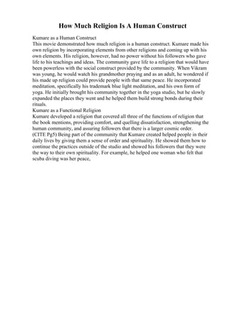 How Much Religion Is A Human Construct
Kumare as a Human Construct
This movie demonstrated how much religion is a human construct. Kumare made his
own religion by incorporating elements from other religions and coming up with his
own elements. His religion, however, had no power without his followers who gave
life to his teachings and ideas. The community gave life to a religion that would have
been powerless with the social construct provided by the community. When Vikram
was young, he would watch his grandmother praying and as an adult, he wondered if
his made up religion could provide people with that same peace. He incorporated
meditation, specifically his trademark blue light meditation, and his own form of
yoga. He initially brought his community together in the yoga studio, but he slowly
expanded the places they went and he helped them build strong bonds during their
rituals.
Kumare as a Functional Religion
Kumare developed a religion that covered all three of the functions of religion that
the book mentions, providing comfort, and quelling dissatisfaction, strengthening the
human community, and assuring followers that there is a larger cosmic order.
(CITE Pg5) Being part of the community that Kumare created helped people in their
daily lives by giving them a sense of order and spirituality. He showed them how to
continue the practices outside of the studio and showed his followers that they were
the way to their own spirituality. For example, he helped one woman who felt that
scuba diving was her peace,
 