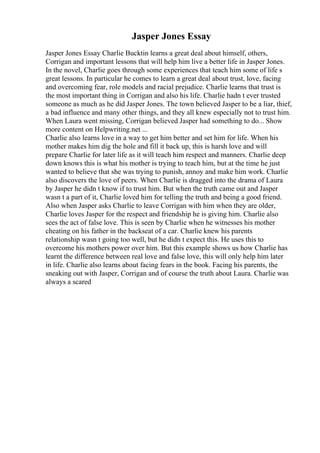 Jasper Jones Essay
Jasper Jones Essay Charlie Bucktin learns a great deal about himself, others,
Corrigan and important lessons that will help him live a better life in Jasper Jones.
In the novel, Charlie goes through some experiences that teach him some of life s
great lessons. In particular he comes to learn a great deal about trust, love, facing
and overcoming fear, role models and racial prejudice. Charlie learns that trust is
the most important thing in Corrigan and also his life. Charlie hadn t ever trusted
someone as much as he did Jasper Jones. The town believed Jasper to be a liar, thief,
a bad influence and many other things, and they all knew especially not to trust him.
When Laura went missing, Corrigan believed Jasper had something to do... Show
more content on Helpwriting.net ...
Charlie also learns love in a way to get him better and set him for life. When his
mother makes him dig the hole and fill it back up, this is harsh love and will
prepare Charlie for later life as it will teach him respect and manners. Charlie deep
down knows this is what his mother is trying to teach him, but at the time he just
wanted to believe that she was trying to punish, annoy and make him work. Charlie
also discovers the love of peers. When Charlie is dragged into the drama of Laura
by Jasper he didn t know if to trust him. But when the truth came out and Jasper
wasn t a part of it, Charlie loved him for telling the truth and being a good friend.
Also when Jasper asks Charlie to leave Corrigan with him when they are older,
Charlie loves Jasper for the respect and friendship he is giving him. Charlie also
sees the act of false love. This is seen by Charlie when he witnesses his mother
cheating on his father in the backseat of a car. Charlie knew his parents
relationship wasn t going too well, but he didn t expect this. He uses this to
overcome his mothers power over him. But this example shows us how Charlie has
learnt the difference between real love and false love, this will only help him later
in life. Charlie also learns about facing fears in the book. Facing his parents, the
sneaking out with Jasper, Corrigan and of course the truth about Laura. Charlie was
always a scared
 