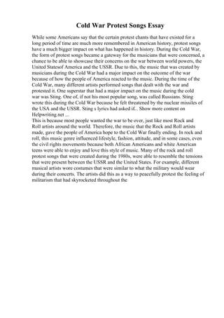 Cold War Protest Songs Essay
While some Americans say that the certain protest chants that have existed for a
long period of time are much more remembered in American history, protest songs
have a much bigger impact on what has happened in history. During the Cold War,
the form of protest songs became a gateway for the musicians that were concerned, a
chance to be able to showcase their concerns on the war between world powers, the
United Statesof America and the USSR. Due to this, the music that was created by
musicians during the Cold War had a major impact on the outcome of the war
because of how the people of America reacted to the music. During the time of the
Cold War, many different artists performed songs that dealt with the war and
protested it. One superstar that had a major impact on the music during the cold
war was Sting. One of, if not his most popular song, was called Russians. Sting
wrote this during the Cold War because he felt threatened by the nuclear missiles of
the USA and the USSR. Sting s lyrics had asked if... Show more content on
Helpwriting.net ...
This is because most people wanted the war to be over, just like most Rock and
Roll artists around the world. Therefore, the music that the Rock and Roll artists
made, gave the people of America hope to the Cold War finally ending. In rock and
roll, this music genre influenced lifestyle, fashion, attitude, and in some cases, even
the civil rights movements because both African Americans and white American
teens were able to enjoy and love this style of music. Many of the rock and roll
protest songs that were created during the 1980s, were able to resemble the tensions
that were present between the USSR and the United States. For example, different
musical artists wore costumes that were similar to what the military would wear
during their concerts. The artists did this as a way to peacefully protest the feeling of
militarism that had skyrocketed throughout the
 