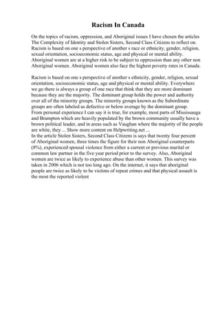Racism In Canada
On the topics of racism, oppression, and Aboriginal issues I have chosen the articles
The Complexity of Identity and Stolen Sisters, Second Class Citizens to reflect on.
Racism is based on one s perspective of another s race or ethnicity, gender, religion,
sexual orientation, socioeconomic status, age and physical or mental ability.
Aboriginal women are at a higher risk to be subject to oppression than any other non
Aboriginal women. Aboriginal women also face the highest poverty rates in Canada.
Racism is based on one s perspective of another s ethnicity, gender, religion, sexual
orientation, socioeconomic status, age and physical or mental ability. Everywhere
we go there is always a group of one race that think that they are more dominant
because they are the majority. The dominant group holds the power and authority
over all of the minority groups. The minority groups known as the Subordinate
groups are often labeled as defective or below average by the dominant group.
From personal experience I can say it is true, for example, most parts of Mississauga
and Brampton which are heavily populated by the brown community usually have a
brown political leader, and in areas such as Vaughan where the majority of the people
are white, they ... Show more content on Helpwriting.net ...
In the article Stolen Sisters, Second Class Citizens is says that twenty four percent
of Aboriginal women, three times the figure for their non Aboriginal counterparts
(8%), experienced spousal violence from either a current or previous marital or
common law partner in the five year period prior to the survey. Also, Aboriginal
women are twice as likely to experience abuse than other women. This survey was
taken in 2006 which is not too long ago. On the internet, it says that aboriginal
people are twice as likely to be victims of repeat crimes and that physical assault is
the most the reported violent
 