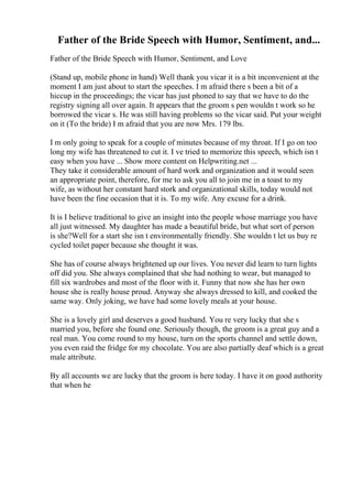 Father of the Bride Speech with Humor, Sentiment, and...
Father of the Bride Speech with Humor, Sentiment, and Love
(Stand up, mobile phone in hand) Well thank you vicar it is a bit inconvenient at the
moment I am just about to start the speeches. I m afraid there s been a bit of a
hiccup in the proceedings; the vicar has just phoned to say that we have to do the
registry signing all over again. It appears that the groom s pen wouldn t work so he
borrowed the vicar s. He was still having problems so the vicar said. Put your weight
on it (To the bride) I m afraid that you are now Mrs. 179 lbs.
I m only going to speak for a couple of minutes because of my throat. If I go on too
long my wife has threatened to cut it. I ve tried to memorize this speech, which isn t
easy when you have ... Show more content on Helpwriting.net ...
They take it considerable amount of hard work and organization and it would seen
an appropriate point, therefore, for me to ask you all to join me in a toast to my
wife, as without her constant hard stork and organizational skills, today would not
have been the fine occasion that it is. To my wife. Any excuse for a drink.
It is I believe traditional to give an insight into the people whose marriage you have
all just witnessed. My daughter has made a beautiful bride, but what sort of person
is she?Well for a start she isn t environmentally friendly. She wouldn t let us buy re
cycled toilet paper because she thought it was.
She has of course always brightened up our lives. You never did learn to turn lights
off did you. She always complained that she had nothing to wear, but managed to
fill six wardrobes and most of the floor with it. Funny that now she has her own
house she is really house proud. Anyway she always dressed to kill, and cooked the
same way. Only joking, we have had some lovely meals at your house.
She is a lovely girl and deserves a good husband. You re very lucky that she s
married you, before she found one. Seriously though, the groom is a great guy and a
real man. You come round to my house, turn on the sports channel and settle down,
you even raid the fridge for my chocolate. You are also partially deaf which is a great
male attribute.
By all accounts we are lucky that the groom is here today. I have it on good authority
that when he
 
