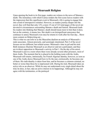 Meursault Religion
Upon opening the book to its first page, readers are witness to the news of Maman s
death. The immediacy with which Camus renders the first scene leaves readers with
the impression that this significant event in Meursault s life is going to engage him
into a kind of introspective mindset. However, as readers journey deeper into the
novel, they will find that only 12% a mere 15 out of 123 total pages of the novel are
devoted to circumstances surrounding Maman s death and funeral. Meursault leads
his readers into thinking that Maman s death should mean more to him than it does;
but on the contrary, it means less. Her death is an (in)significant annoyance that
continues to annoy Meursault even once he returns to work after his four day... Show
more content on Helpwriting.net ...
This is what we can refer to as the Masculine dualism an analysis of Meursault s
male associates. Almost precisely, and seemingly intentional, Part 2 of the novel
focuses on two different, but related scenes: Meursault s time in jail and his trial.
Both instances illustrate Meursault as an observer and not a participant, and they
are in direct opposition to Meursault s activity in Part 1. On the day of his arrest,
Meursault is put in a room where there were already several other prisoners, most of
them Arabs. The moment that he is placed in the holding room with the Arabs,
Meursault still retains, intrinsically, his French Algerian identity; however, as soon as
one of the Arabs shows Meursault how to fix the mat, extrinsically, he becomes one
of them. His individuality is taken from him, and he becomes a common criminal, no
better or worse than those he is imprisoned with. During his trial, Meursault takes an
active role as an observer. While he may not understand every single detail about the
trial, he does, in fact, take an active interest in its happenings. Although he may not
agree with the testimonies, or the portrayal
 