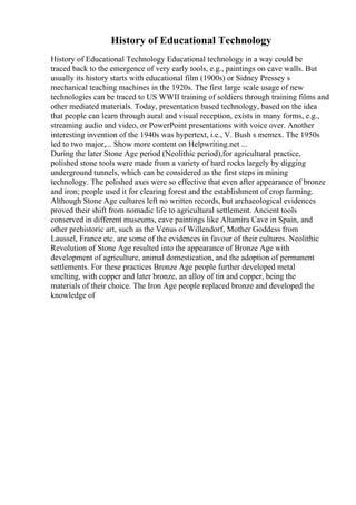 History of Educational Technology
History of Educational Technology Educational technology in a way could be
traced back to the emergence of very early tools, e.g., paintings on cave walls. But
usually its history starts with educational film (1900s) or Sidney Pressey s
mechanical teaching machines in the 1920s. The first large scale usage of new
technologies can be traced to US WWII training of soldiers through training films and
other mediated materials. Today, presentation based technology, based on the idea
that people can learn through aural and visual reception, exists in many forms, e.g.,
streaming audio and video, or PowerPoint presentations with voice over. Another
interesting invention of the 1940s was hypertext, i.e., V. Bush s memex. The 1950s
led to two major,... Show more content on Helpwriting.net ...
During the later Stone Age period (Neolithic period),for agricultural practice,
polished stone tools were made from a variety of hard rocks largely by digging
underground tunnels, which can be considered as the first steps in mining
technology. The polished axes were so effective that even after appearance of bronze
and iron; people used it for clearing forest and the establishment of crop farming.
Although Stone Age cultures left no written records, but archaeological evidences
proved their shift from nomadic life to agricultural settlement. Ancient tools
conserved in different museums, cave paintings like Altamira Cave in Spain, and
other prehistoric art, such as the Venus of Willendorf, Mother Goddess from
Laussel, France etc. are some of the evidences in favour of their cultures. Neolithic
Revolution of Stone Age resulted into the appearance of Bronze Age with
development of agriculture, animal domestication, and the adoption of permanent
settlements. For these practices Bronze Age people further developed metal
smelting, with copper and later bronze, an alloy of tin and copper, being the
materials of their choice. The Iron Age people replaced bronze and developed the
knowledge of
 