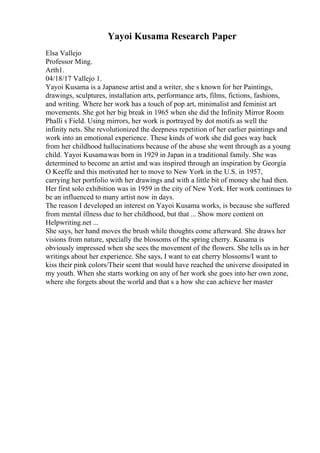 Yayoi Kusama Research Paper
Elsa Vallejo
Professor Ming.
Arth1.
04/18/17 Vallejo 1.
Yayoi Kusama is a Japanese artist and a writer, she s known for her Paintings,
drawings, sculptures, installation arts, performance arts, films, fictions, fashions,
and writing. Where her work has a touch of pop art, minimalist and feminist art
movements. She got her big break in 1965 when she did the Infinity Mirror Room
Phalli s Field. Using mirrors, her work is portrayed by dot motifs as well the
infinity nets. She revolutionized the deepness repetition of her earlier paintings and
work into an emotional experience. These kinds of work she did goes way back
from her childhood hallucinations because of the abuse she went through as a young
child. Yayoi Kusamawas born in 1929 in Japan in a traditional family. She was
determined to become an artist and was inspired through an inspiration by Georgia
O Keeffe and this motivated her to move to New York in the U.S. in 1957,
carrying her portfolio with her drawings and with a little bit of money she had then.
Her first solo exhibition was in 1959 in the city of New York. Her work continues to
be an influenced to many artist now in days.
The reason I developed an interest on Yayoi Kusama works, is because she suffered
from mental illness due to her childhood, but that ... Show more content on
Helpwriting.net ...
She says, her hand moves the brush while thoughts come afterward. She draws her
visions from nature, specially the blossoms of the spring cherry. Kusama is
obviously impressed when she sees the movement of the flowers. She tells us in her
writings about her experience. She says, I want to eat cherry blossoms/I want to
kiss their pink colors/Their scent that would have reached the universe dissipated in
my youth. When she starts working on any of her work she goes into her own zone,
where she forgets about the world and that s a how she can achieve her master
 
