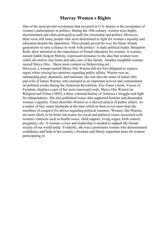 Murray Women s Rights
One of the most pivotal revolutions that occurred in U.S. history is the acceptance of
women s participation in politics. During the 18th century, women were highly
discriminated and often portrayed as unfit for citizenship and politics. However,
there were still many people who were determined to fight for women s equality and
education despite the opposition. These people paved the way for future female
generations to earn a chance to work with politics: A male political leader, Benjamin
Rush, drew attention to the importance of formal education for women. A woman,
named Judith Sargent Murray, expressed resistance to the idea that women were
solely devoted to stay home and take care of her family. Another insightful woman,
named Mercy Otis... Show more content on Helpwriting.net ...
However, a woman named Mercy Otis Warren did not feel obligated to express
regret when voicing her opinions regarding public affairs. Warren was an
outstanding poet, dramatist, and historian; she was also the sister of James Otis
and wife of James Warren, who emerged as an important activist and commentator
on political events during the American Revolution. Eric Foner s book, Voices of
Freedom, displays a part of her most renowned work, Mercy Otis Warren on
Religion and Virtue (1805), a three volumed history of America s struggle and fight
for independence. She also published essays that supported females and demanded
women s eqaulity. Foner describes Warren as a shrewd analyst of public affairs. As
a matter of fact, many husbands at the time relied on their wives more than the
members of congress for advice regarding political manners. Women, like Warren,
are more likely to be better advocates for social and political issues associated with
women s interests such as health issues, child support, living wages, birth control,
pregnancy, etc. A woman s voice and leadership is needed to support the female
society of our world today. Evidently, she was a prominent woman who demonstrated
confidence and faith in her country s freedom and liberty important traits for women
participating in
 