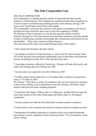 The Zale Corporation Case
THE ZALE CORPORATION
Zale Corporation is a leading specialty retailer of diamonds and other jewelry
products in North America. The Company has significant brand name recognition as
a result of each of its brands long standing presence in the industry, having 2.349
stores in the United States, Puerto Rico and Canada.
The CompanyВґs vision provide customers with quality merchandise at the lowest
possible price has remain the same since its first store opening in 1920Вґs.
The Mission of Zale Corporation is to be the best specialty retailer in North
America. Our goal is to develop and maximize the finest collection of jewelry brands
in order to build lasting customer relationships that will generate solid returns for our
shareholders. ... Show more content on Helpwriting.net ...
The retail fine jewelry chain stores hold the largest share of the market.
* Zale remains the dominant specialty retailer.
* According to Jewelers Circular Keystone, as well as the US census bureau, about
25% of the specialty retail purchases traditionally occur in December with diamond
jewelry accounting for nearly 50% of the specialty retail sales.
* According to statistics offered by Claritas Inc., Chicago will lead with jewelry and
watch sales totaling about $2.5 billion into 2007
* Jewelry sales were expected to rise $61.8 billion by 2007 .
* In 2005, online jewelry sales have a 3.5% market share, and they are projected to
reach a 7.7% share in 2010.
The Threats: * Zale faces a variety of competitors who are not exclusively operating
in the jewelry industry, such as department stores like JCPenny, Wal Mart, online
retailers and television home shopping programs.
* Competitors like Signet, Tiffany amp; Co., Odimo Inc. and Blu Nile Inc target the
exact same market as does Zale, being signet and tiffany amp; Co. the biggest
competition.
* Jewelry retailers are often the first affected by cooling economic conditions.
* In the last few years consumers has shown an increase interest in designer jewelry.
* Introduction of synthetic diamonds at a fraction of the cost of natural diamonds
may become a mayor competitive factor in the near future. 71% of customers would
also be willing
 