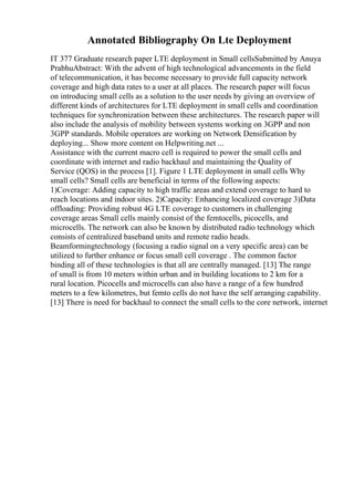 Annotated Bibliography On Lte Deployment
IT 377 Graduate research paper LTE deployment in Small cellsSubmitted by Anuya
PrabhuAbstract: With the advent of high technological advancements in the field
of telecommunication, it has become necessary to provide full capacity network
coverage and high data rates to a user at all places. The research paper will focus
on introducing small cells as a solution to the user needs by giving an overview of
different kinds of architectures for LTE deployment in small cells and coordination
techniques for synchronization between these architectures. The research paper will
also include the analysis of mobility between systems working on 3GPP and non
3GPP standards. Mobile operators are working on Network Densification by
deploying... Show more content on Helpwriting.net ...
Assistance with the current macro cell is required to power the small cells and
coordinate with internet and radio backhaul and maintaining the Quality of
Service (QOS) in the process [1]. Figure 1 LTE deployment in small cells Why
small cells? Small cells are beneficial in terms of the following aspects:
1)Coverage: Adding capacity to high traffic areas and extend coverage to hard to
reach locations and indoor sites. 2)Capacity: Enhancing localized coverage 3)Data
offloading: Providing robust 4G LTE coverage to customers in challenging
coverage areas Small cells mainly consist of the femtocells, picocells, and
microcells. The network can also be known by distributed radio technology which
consists of centralized baseband units and remote radio heads.
Beamformingtechnology (focusing a radio signal on a very specific area) can be
utilized to further enhance or focus small cell coverage . The common factor
binding all of these technologies is that all are centrally managed. [13] The range
of small is from 10 meters within urban and in building locations to 2 km for a
rural location. Picocells and microcells can also have a range of a few hundred
meters to a few kilometres, but femto cells do not have the self arranging capability.
[13] There is need for backhaul to connect the small cells to the core network, internet
 