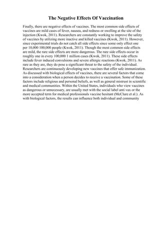 The Negative Effects Of Vaccination
Finally, there are negative effects of vaccines. The most common side effects of
vaccines are mild cases of fever, nausea, and redness or swelling at the site of the
injection (Kwok, 2011). Researchers are constantly working to improve the safety
of vaccines by utilizing more inactive and killed vaccines (Kwok, 2011). However,
since experimental trials do not catch all side effects since some only effect one
per 10,000 100,000 people (Kwok, 2011). Though the most common side effects
are mild, the rare side effects are more dangerous. The rare side effects occur in
roughly one in every 100,000 1 million cases (Kwok, 2011). These side effects
include fever induced convulsions and severe allergic reactions (Kwok, 2011). As
rare as they are, they do pose a significant threat to the safety of the individual.
Researchers are continuously developing new vaccines that offer safe immunization.
As discussed with biological effects of vaccines, there are several factors that come
into a consideration when a person decides to receive a vaccination. Some of these
factors include religious and personal beliefs, as well as general mistrust in scientific
and medical communities. Within the United States, individuals who view vaccines
as dangerous or unnecessary, are usually met with the social label anti vax or the
more accepted term for medical professionals vaccine hesitant (McClure et al.). As
with biological factors, the results can influence both individual and community
 
