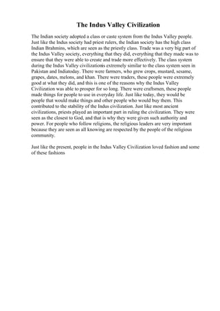 The Indus Valley Civilization
The Indian society adopted a class or caste system from the Indus Valley people.
Just like the Indus society had priest rulers, the Indian society has the high class
Indian Brahmins, which are seen as the priestly class. Trade was a very big part of
the Indus Valley society, everything that they did, everything that they made was to
ensure that they were able to create and trade more effectively. The class system
during the Indus Valley civilizationis extremely similar to the class system seen in
Pakistan and Indiatoday. There were farmers, who grew crops, mustard, sesame,
grapes, dates, melons, and khan. There were traders, these people were extremely
good at what they did, and this is one of the reasons why the Indus Valley
Civilization was able to prosper for so long. There were craftsmen, these people
made things for people to use in everyday life. Just like today, they would be
people that would make things and other people who would buy them. This
contributed to the stability of the Indus civilization. Just like most ancient
civilizations, priests played an important part in ruling the civilization. They were
seen as the closest to God, and that is why they were given such authority and
power. For people who follow religions, the religious leaders are very important
because they are seen as all knowing are respected by the people of the religious
community.
Just like the present, people in the Indus Valley Civilization loved fashion and some
of these fashions
 