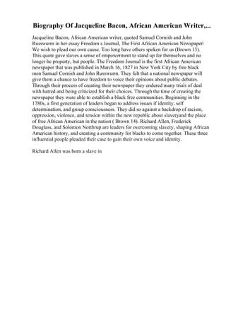 Biography Of Jacqueline Bacon, African American Writer,...
Jacqueline Bacon, African American writer, quoted Samuel Cornish and John
Russwurm in her essay Freedom s Journal, The First African American Newspaper:
We wish to plead our own cause. Too long have others spoken for us (Brown 13).
This quote gave slaves a sense of empowerment to stand up for themselves and no
longer be property, but people. The Freedom Journal is the first African American
newspaper that was published in March 16, 1827 in New York City by free black
men Samuel Cornish and John Russwurm. They felt that a national newspaper will
give them a chance to have freedom to voice their opinions about public debates.
Through their process of creating their newspaper they endured many trials of deal
with hatred and being criticized for their choices. Through the time of creating the
newspaper they were able to establish a black free communities. Beginning in the
1780s, a first generation of leaders began to address issues if identity, self
determination, and group consciousness. They did so against a backdrop of racism,
oppression, violence, and tension within the new republic about slaveryand the place
of free African American in the nation ( Brown 14). Richard Allen, Frederick
Douglass, and Solomon Northrup are leaders for overcoming slavery, shaping African
American history, and creating a community for blacks to come together. These three
influential people pleaded their case to gain their own voice and identity.
Richard Allen was born a slave in
 
