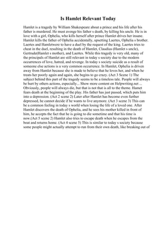 Is Hamlet Relevant Today
Hamlet is a tragedy by William Shakespeare about a prince and his life after his
father is murdered. He must avenge his father s death, by killing his uncle. He is in
love with a girl, Ophelia, who kills herself after prince Hamlet drives her insane.
Hamlet kills the father of Ophelia accidentally, upsetting Laertes, Ophelia s brother.
Laertes and Hamletwere to have a duel by the request of the king. Laertes tries to
cheat in the duel, resulting in the death of Hamlet, Claudius (Hamlet s uncle),
Gertrude(Hamlet s mother), and Laertes. While this tragedy is very old, many of
the principals of Hamlet are still relevant in today s society due to the modern
occurrences of love, hatred, and revenge. In today s society suicide as a result of
someone else actions is a very common occurrence. In Hamlet, Ophelia is driven
away from Hamlet because she is made to believe that he loves her, and when he
treats her poorly again and again, she begins to go crazy. (Act 3 Scene 1) The
subject behind this part of the tragedy seems to be a timeless tale. People will always
be hurt by others actions, especially... Show more content on Helpwriting.net ...
Obviously, people will always die, but that is not that is all to the theme. Hamet
fears death at the beginning of the play. His father has just passed, which puts him
into a depression. (Act 2 scene 2) Later after Hamlet has become even further
depressed, he cannot decide if he wants to live anymore. (Act 3 scene 3) This can
be a common feeling in today s world when losing the life of a loved one. After
Hamlet discovers the death of Ophelia, and he sees his mother killed in front of
him, he accepts the fact that he is going to die sometime and that his time is
now.(Act 5 scene 2) Hamlet also tries to escape death when he escapes from the
boat and returns home. (Act 4 scene 5) This is similar to today s society because
some people might actually attempt to run from their own death, like breaking out of
 