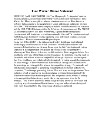 Time Warner Mission Statement
BUSINESS CASE ASSIGNMENT 1 Jie Tian Zhaopeng Li A. As part of strategic
planning exercise, describe and analyze the vision and mission statements of Time
Warner Inc. There is no explicit vision or mission statements on Time Warner s
website. But according to the description of vision and mission statements on class
the ABOUT US statement on the company s website resembles the mission statement
and the OUR VALUES statement fits the definition of vision statement. The ABOUT
US statement describes that Time Warner Inc., a global leader in media and
entertainment with businesses in television networks, film and TV entertainment and
publishing, uses its industry leading operating scale and brands to create, package
and deliver... Show more content on Helpwriting.net ...
Home Box Office (HBO) is the nation s most widely distributed multi channel
premium pay television service which consists of recently released uncut and
uncensored theatrical motion pictures. Based upon the brief introduction of various
segments in the organization above it can be concluded that the competitive
advantage of Time Warner is founded on differentiation. Porter suggested that a firm
could only apply one of the three generic strategies or the company could be stuck in
the middle and will not achieve a competitive advantage. However, he also argued
that firms could only succeed at multiple strategies by creating separate business units
for each strategy. In Time Warner case differentiation strategy and differentiation
focus strategy are both applied in achieve its competitive strategy. For networks and
film business the company is competing with other film production and network
companies. Television programming, feature films and news are the products of these
industries which always have a massive audience scope and the companies try to
differentiate themselves from competitors. The uniqueness of the product is the key
in the competition that customers would like to pay a premium price for the
products. Time Warner exploits its brand recognition and embraces innovation and
creativity to product various different focused programs and movies to distinguish
itself from its competitors. The competitive advantage is achieved
 