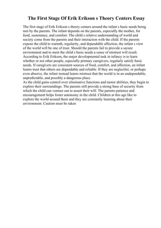 The First Stage Of Erik Erikson s Theory Centers Essay
The first stage of Erik Erikson s theory centers around the infant s basic needs being
met by the parents. The infant depends on the parents, especially the mother, for
food, sustenance, and comfort. The child s relative understanding of world and
society come from the parents and their interaction with the child. If the parents
expose the child to warmth, regularity, and dependable affection, the infant s view
of the world will be one of trust. Should the parents fail to provide a secure
environment and to meet the child s basic needs a sense of mistrust will result.
According to Erik Erikson, the major developmental task in infancy is to learn
whether or not other people, especially primary caregivers, regularly satisfy basic
needs. If caregivers are consistent sources of food, comfort, and affection, an infant
learns trust that others are dependable and reliable. If they are neglectful, or perhaps
even abusive, the infant instead learns mistrust that the world is in an undependable,
unpredictable, and possibly a dangerous place.
As the child gains control over eliminative functions and motor abilities, they begin to
explore their surroundings. The parents still provide a strong base of security from
which the child can venture out to assert their will. The parents patience and
encouragement helps foster autonomy in the child. Children at this age like to
explore the world around them and they are constantly learning about their
environment. Caution must be taken
 