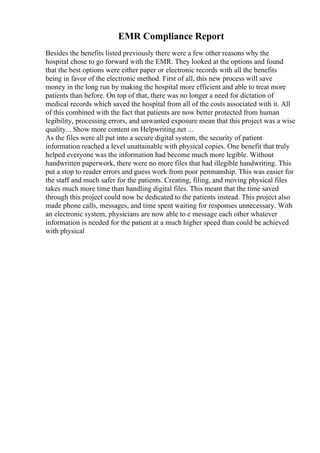 EMR Compliance Report
Besides the benefits listed previously there were a few other reasons why the
hospital chose to go forward with the EMR. They looked at the options and found
that the best options were either paper or electronic records with all the benefits
being in favor of the electronic method. First of all, this new process will save
money in the long run by making the hospital more efficient and able to treat more
patients than before. On top of that, there was no longer a need for dictation of
medical records which saved the hospital from all of the costs associated with it. All
of this combined with the fact that patients are now better protected from human
legibility, processing errors, and unwanted exposure mean that this project was a wise
quality... Show more content on Helpwriting.net ...
As the files were all put into a secure digital system, the security of patient
information reached a level unattainable with physical copies. One benefit that truly
helped everyone was the information had become much more legible. Without
handwritten paperwork, there were no more files that had illegible handwriting. This
put a stop to reader errors and guess work from poor penmanship. This was easier for
the staff and much safer for the patients. Creating, filing, and moving physical files
takes much more time than handling digital files. This meant that the time saved
through this project could now be dedicated to the patients instead. This project also
made phone calls, messages, and time spent waiting for responses unnecessary. With
an electronic system, physicians are now able to e message each other whatever
information is needed for the patient at a much higher speed than could be achieved
with physical
 