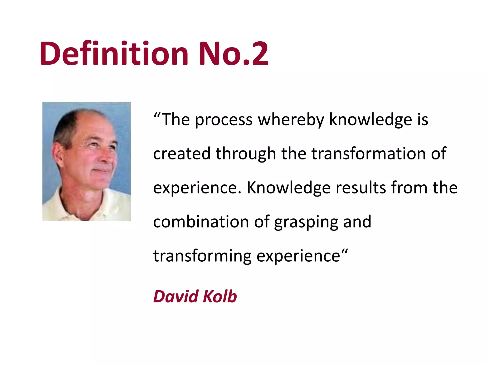 Definition No.2
“The process whereby knowledge is
created through the transformation of
experience. Knowledge results from the
combination of grasping and
transforming experience“
David Kolb
