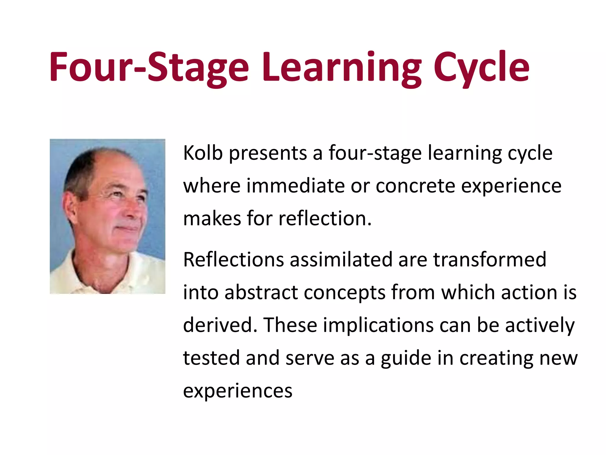 Four-Stage Learning Cycle
Kolb presents a four-stage learning cycle
where immediate or concrete experience
makes for reflection.
Reflections assimilated are transformed
into abstract concepts from which action is
derived. These implications can be actively
tested and serve as a guide in creating new
experiences