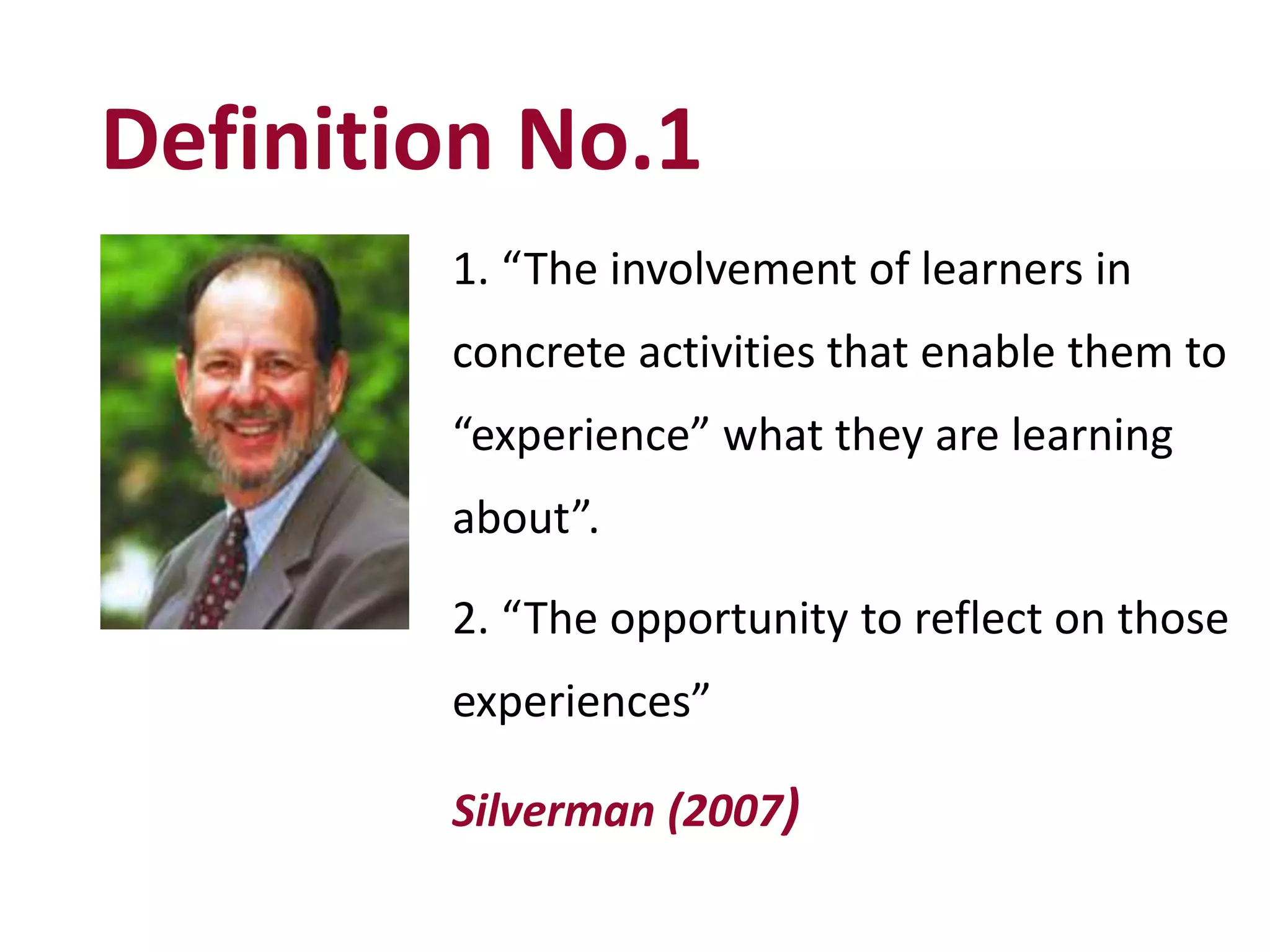 Definition No.1
1. “The involvement of learners in
concrete activities that enable them to
“experience” what they are learning
about”.
2. “The opportunity to reflect on those
experiences”
Silverman (2007)