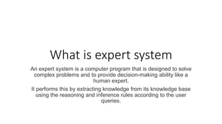 What is expert system
An expert system is a computer program that is designed to solve
complex problems and to provide decision-making ability like a
human expert.
It performs this by extracting knowledge from its knowledge base
using the reasoning and inference rules according to the user
queries.
 